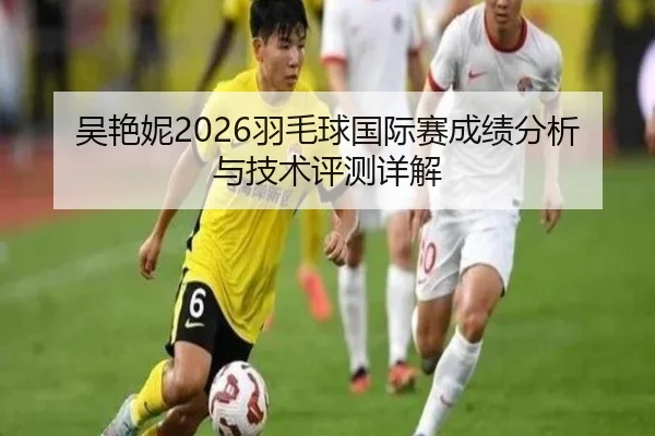 吴艳妮2026羽毛球国际赛成绩分析与技术评测详解